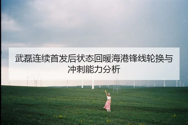 武磊连续首发后状态回暖海港锋线轮换与冲刺能力分析